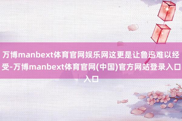 万博manbext体育官网娱乐网这更是让鲁迅难以经受-万博manbext体育官网(中国)官方网站登录入口